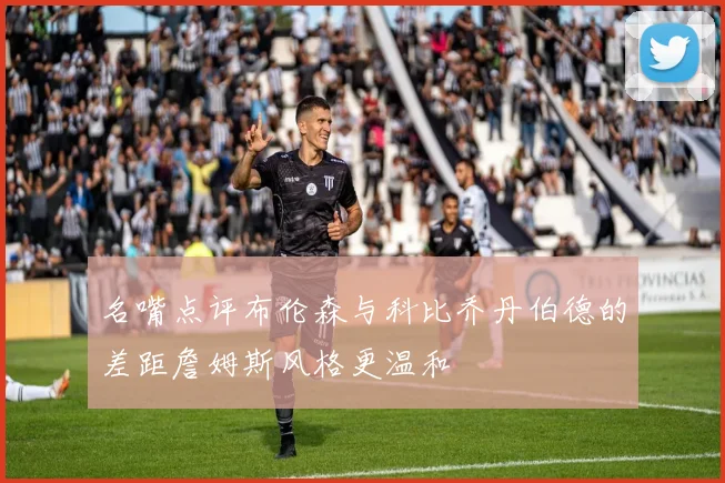 名嘴点评布伦森与科比乔丹伯德的差距詹姆斯风格更温和
