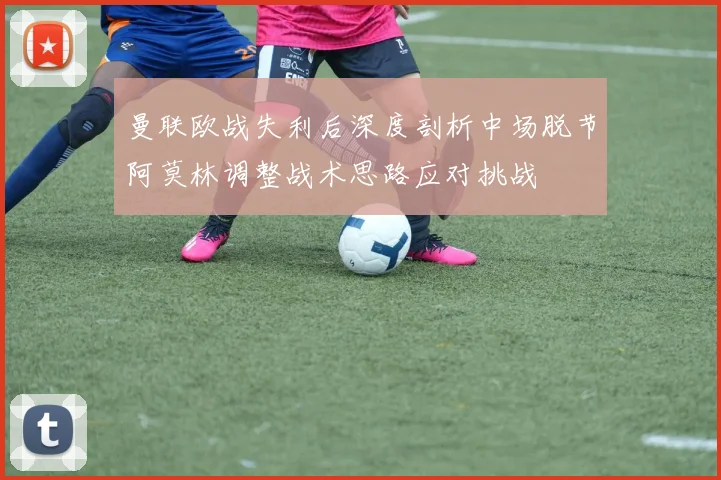 曼联欧战失利后深度剖析中场脱节阿莫林调整战术思路应对挑战